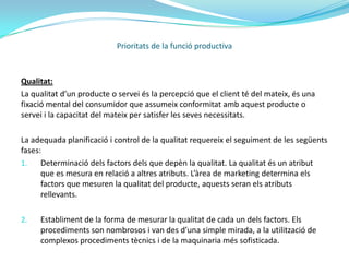 Tipus de flexibilitats:Flexibilitat del producte: una empresa serà més flexible si produeix major varietat de productes.Flexibilitat del volum: capacitat de variar el volum de producció d’un o més ítems produïts, sense pèrdues en els marges operacionals quan hi ha una disminució de la demanda. O sense costos extraordinaris significatius, quan hi ha expansió de producció i/o capacitat productiva.Flexibilitat de les línies de producció: es tracta de distribuir els treballadors i les maquines de manera a obtenir la màxima adaptació als nous productes. Les màquines, es dissenyen per poder realitzar canvis útils molt ràpids i els treballadors reben una formació polivalent per utilitzar i supervisar varies màquines i processos productius.Prioritats de la funció productiva