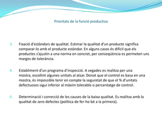 Qualitat:La qualitat d’un producte o servei és la percepció que el client té del mateix, és una fixació mental del consumidor que assumeix conformitat amb aquest producte o servei i la capacitat del mateix per satisfer les seves necessitats.La adequada planificació i control de la qualitat requereix el seguiment de les següents fases:Determinació dels factors dels que depèn la qualitat. La qualitat és un atribut que es mesura en relació a altres atributs. L’àrea de marketing determina els factors que mesuren la qualitat del producte, aquests seran els atributs rellevants.Establiment de la forma de mesurar la qualitat de cada un dels factors. Els procediments son nombrosos i van des d’una simple mirada, a la utilització de complexos procediments tècnics i de la maquinaria més sofisticada.Prioritats de la funció productiva