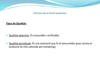 Prioritats de la funció productivaFixació d'estàndars de qualitat. Estimar la qualitat d’un producte significa comparar-lo amb el producte estàndar. En alguns casos és difícil que els productes s’ajustin a una norma en concret, per conseqüència es permeten uns marges de tolerància.Establiment d’un programa d’inspecció. A vegades es realitza per una mostra, escollint algunes unitats al atzar. Donat que el control es basa en una mostra, és impossible tenir en compte la seguretat de que el % d’unitats defectuoses sigui inferior al màxim tolerable o percentatge de control.Determinació i correcció de les causes de la baixa qualitat. Es realitza amb la qualitat de zero defectes (política de fer-ho bé a la primera). 