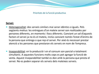 Servei:En economia, un servei és un conjunt d’activitats que busquen respondre a una o més necessitats d'un client. És l'equivalent no material d'un bé. La presentació d'un servei no resulta en possessió, i així és com un servei es diferencia de proveir un bé físic.Prioritats de la funció productiva
