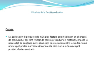 Servei:Heterogeneïtat: dos serveis similars mai seran idèntics o iguals. Pels següents motius: les entregues d’un mateix servei son realitzades per persones diferents, en moments i llocs diferents. Canviant un sol d’aquests factors el servei ja no és el mateix, inclús canviant només l’estat d'ànims de la persona que entrega o que rep el servei. Per això és necessari prestar atenció a les persones que prestaran els serveis en nom de l’empresa.Inseparabilitat:en la producció i en el consum son parcial o totalment simultanis. A aquestes funcions molts cops es pot agregar la funció de venta. Aquest inseparabilitat també es don amb la persona que presta el servei. No es poden separar els serveis dels mateixos serveis.Prioritats de la funció productiva