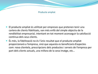 Producte ampliat:	L’empresa intenta, diferenciar el seu producte de la resta del mercat, i ho fa afegint una sèrie de prestacions extres que satisfaran les necessitats del consumidor. Són avantatges associats a la compra en forma de serveis a part del bé intrínsec en si.Producte ampliatEn aquest treball he considerat el producte ampliat com tots els serveis que s’associen al producte, però hi he comprés el bé físic en si també.És a dir, el bé material més els serveis que l’envolten formen el producte ampliat.Font: Imatge extreta d’un blog anònim que fa referència a “Francisco Caro González, tema 11 : la calidad en las empresas de servicios”