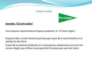 El producte ampliat és utilitzat per empreses que pretenen tenir una cartera de clients fidelitzats, van més enllà del simple objectiu de la rendibilitat empresarial, intentant en tot moment aconseguir la satisfacció continua dels seus clients.És més, la fidelització no és l’únic resultat que el producte ampliat proporcionarà a l’empresa, sinó que aquesta es beneficiarà d’aspectes com: nova clientela, prescripcions dels productes i serveis de l’empresa per part dels clients actuals, una millora de la seva imatge, etc…Producte ampliat