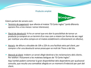 Producte ampliatExemple: “El Corte Ingles”Una empresa representativa d’aquest producte, és “El Corte Ingles”.Empresa líder a nivell nacional que basa gran part de la seva filosofia en la satisfacció del client.A part de la venta de productes en si que genera, proporciona una sèrie de serveis afegits que millora la percepció de l’empresa per part del client.