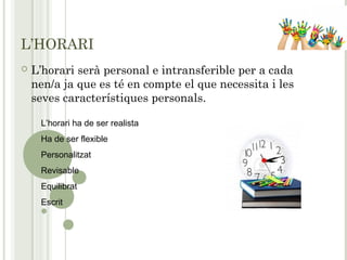 L’HORARI
 L’horari serà personal e intransferible per a cada
nen/a ja que es té en compte el que necessita i les
seves característiques personals.
L’horari ha de ser realista
Ha de ser flexible
Personalitzat
Revisable
Equilibrat
Escrit
 