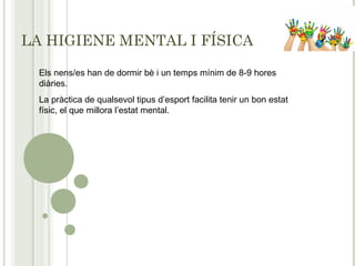LA HIGIENE MENTAL I FÍSICA
Els nens/es han de dormir bè i un temps mínim de 8-9 hores
diàries.
La pràctica de qualsevol tipus d’esport facilita tenir un bon estat
físic, el que millora l’estat mental.
 