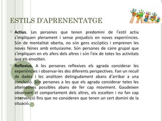 ESTILS D’APRENENTATGE
 Actius. Les persones que tenen predomini de l’estil actiu
s’impliquen plenament i sense prejudicis en noves experiències.
Són de mentalitat oberta, no són gens escèptics i emprenen les
noves feines amb entusiasme. Són persones de caire grupal que
s’impliquen en els afers dels altres i són l’eix de totes les activitats
que els envolten.
 Reflexius. A les persones reflexives els agrada considerar les
experiències i observar-les des diferents perspectives. Fan un recull
de dades i les analitzen detingudament abans d’arribar a una
conclusió. Són persones a les que els agrada considerar totes les
alternatives possibles abans de fer cap moviment. Gaudeixen
observant el comportament dels altres, els escolten i no fan cap
intervenció fins que no consideren que tenen un cert domini de la
situació.
 