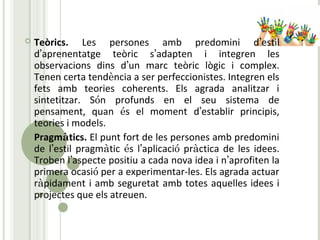  Teòrics. Les persones amb predomini d’estil
d’aprenentatge teòric s’adapten i integren les
observacions dins d’un marc teòric lògic i complex.
Tenen certa tendència a ser perfeccionistes. Integren els
fets amb teories coherents. Els agrada analitzar i
sintetitzar. Són profunds en el seu sistema de
pensament, quan és el moment d’establir principis,
teories i models.
 Pragmàtics. El punt fort de les persones amb predomini
de l’estil pragmàtic és l’aplicació pràctica de les idees.
Troben l’aspecte positiu a cada nova idea i n’aprofiten la
primera ocasió per a experimentar-les. Els agrada actuar
ràpidament i amb seguretat amb totes aquelles idees i
projectes que els atreuen.
 