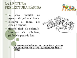 LA LECTURA
PRELECTURA RÀPIDA
 La seva finalitat és
explorar de què va el tema
 Preparar el llibre, pel
tema en concret
 Mirar el títol i els epígrafs
 Observar els dibuixos,
gràfics els peus de foto
LA PRE-LECTURA ÉS UNA LECTURA RÀPIDA QUE ENS
PERMET EXTREURE LA IDEA GENERAL DEL TEMA o
LLIÇÓ.
 