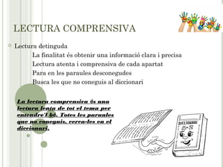LECTURA COMPRENSIVA
 Lectura detinguda
La finalitat és obtenir una informació clara i precisa
Lectura atenta i comprensiva de cada apartat
Para en les paraules desconegudes
Busca les que no coneguis al diccionari
La lectura comprensiva és una
lectura lenta de tot el tema per
entendre'l bé. Totes les paraules
que no coneguis, cerca-les en el
diccionari.
 