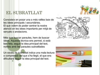 EL SUBRATLLAT
Consisteix en posar una o més ratlles baix de
les idees principals i secundàries.
El que volem és poder centrar la nostra
atenció en les idees importants per mitjà de
senyals o anotacions.
Més que buscar paraules, hem de buscar
idees. Aquesta tècnica ens permet, si està
ben feta, seguir la idea principal del text,
només amb les paraules subratllades
Un excés de subratllat indica una mala lectura
o comprensió del que s’ha llegit, el que ens
dificultarà seguir la idea principal del text.
 
