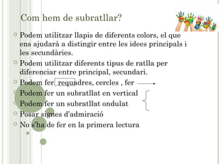 Com hem de subratllar?
 Podem utilitzar llapis de diferents colors, el que
ens ajudarà a distingir entre les idees principals i
les secundàries.
 Podem utilitzar diferents tipus de ratlla per
diferenciar entre principal, secundari.
 Podem fer requadres, cercles , fer
 Podem fer un subratllat en vertical
 Podem fer un subratllat ondulat
 Posar signes d’admiració
 No s’ha de fer en la primera lectura
 