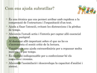 Com ens ajuda subratllar?
 És una tècnica que ens permet arribar amb rapidesa a la
comprensió de l’estructura i l’organitació d’un text.
 Ajuda a fixar l’atenció, evitant les distraccions i la pèrdua
de temps.
 Afavoreix l’estudi actiu i l’interés per captar allò essencial
de cada paràgraf.
 Al destacar allò important sobre el que no ho es
s’incrementa el sentit crític de la lectura.
 Constitueix una ajuda extraordinària per a repassar molta
matèria en poc temps.
 És condició indispensable per a confeccionar bé els
esquemes i resums.
 Afavoreix l’assimilació i desenvolupa la capacitat d’anàlisi i
síntesi.
 