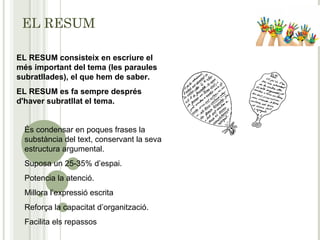 EL RESUM
EL RESUM consisteix en escriure el
més important del tema (les paraules
subratllades), el que hem de saber.
EL RESUM es fa sempre després
d'haver subratllat el tema.
És condensar en poques frases la
substància del text, conservant la seva
estructura argumental.
Suposa un 25-35% d’espai.
Potencia la atenció.
Millora l’expressió escrita
Reforça la capacitat d’organització.
Facilita els repassos
 