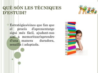 QUÈ SÓN LES TÈCNIQUES
D’ESTUDI?
 Estratègies/eines que fan que
el procés d’aprenentatge
sigui més fàcil, ajudant-nos
així a memoritzar/aprendre
d’una manera duradora,
senzilla i adaptada.
 