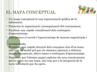 EL MAPA CONCEPTUAL
 Un mapa conceptual és una representació gràfica de la
informació.
 Permeten la organització i jerarquització del coneixement.
 Faciliten una ràpida visualització dels continguts
d'aprenentatge.
 Afavoreixen el record i l'aprenentatge de manera organitzada i
jerarquitzada.
Permeten una ràpida detecció dels conceptes clau d'un tema,
així com un model pel que els alumnes aprenen a elaborar
mapes conceptuals, altres temes o continguts d'aprenentatge.
 Permeten que l'alumne pugui explotar els seus coneixements
previs sobre un nou tema, així com per a la integració de la
nova informació que ha après.
 