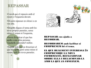 REPASSAR
•Convé que el repassis amb el
resum o l'esquema davant.
•Els pots repassar en silenci o en
veu alta.
•Després digues el tema amb les
teves pròpies paraules, sense
mirar el resum ni l'esquema,
•Prova d'explicar el que has
après a una altra persona;
t'ajudarà a aprendre'l millor.
•També pots provar d'escriure el
que has après,però sense mirar el
resum, amb les teves paraules.
REPASSAR ens ajuda a
RECORDAR.
RECORDAREM amb facilitat si
COMPRENEM bé el tema.
EL QUE REALMENT INTERESSA ÉS
COMPRENDRE LA NOVA
INFORMACIÓ, REFLEXIONAR
SOBRE ELLA I RELACIONAR-LA
AMB LA QUE JA CONEIXEM.
 