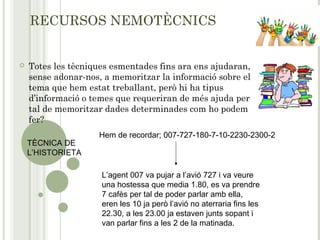 RECURSOS NEMOTÈCNICS
 Totes les tècniques esmentades fins ara ens ajudaran,
sense adonar-nos, a memoritzar la informació sobre el
tema que hem estat treballant, però hi ha tipus
d’informació o temes que requeriran de més ajuda per
tal de memoritzar dades determinades com ho podem
fer?
TÈCNICA DE
L’HISTORIETA
Hem de recordar; 007-727-180-7-10-2230-2300-2
L’agent 007 va pujar a l’avió 727 i va veure
una hostessa que media 1.80, es va prendre
7 cafès per tal de poder parlar amb ella,
eren les 10 ja però l’avió no aterraria fins les
22.30, a les 23.00 ja estaven junts sopant i
van parlar fins a les 2 de la matinada.
 