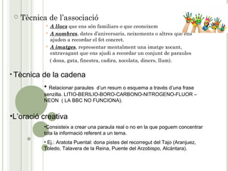  Tècnica de l’associació
 A llocs que ens són familiars o que ceoneixem
 A nombres, dates d’aniversaris, neixements o altres que ens
ajuden a recordar el fet concret.
 A imatges, representar mentalment una imatge xocant,
extravagant que ens ajudi a recordar un conjunt de paraules
( dona, gata, finestra, cadira, xocolata, diners, llum).
• Tècnica de la cadena
• Relacionar paraules d’un resum o esquema a través d’una frase
senzilla. LITIO-BERILIO-BORO-CARBONO-NITROGENO-FLUOR –
NEON ( LA BBC NO FUNCIONA).
•L’oració creativa
•Consisteix a crear una paraula real o no en la que poguem concentrar
tota la informació referent a un tema.
• Ej.: Aratota Puental: dona pistes del recorregut del Tajo (Aranjuez,
Toledo, Talavera de la Reina, Puente del Arzobispo, Alcántara).
 