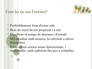 Com ha de ser l’entorn?
 Preferiblement hem d’estar sols
 Hem de tenir-ho tot preparat i a mà
 Planificar el temps de descans i d’estudi
 NO estudiar amb música, la televisió o altres
distractors
 Estar en un entorn sense distraccions, i
confortable, amb suficient lloc per a treballar.
 