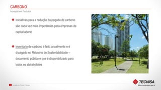 Inovação em Produto | Tecnisa16
CARBONO
Inovação em Produtos
Iniciativas para a redução da pegada de carbono
são cada vez mais importantes para empresas de
capital aberto
Inventário de carbono é feito anualmente e é
divulgado no Relatório de Sustentabilidade –
documento público e que é disponibilizado para
todos os stakeholders
 