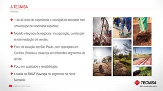 Inovação em Produto | Tecnisa2
A TECNISA
Histórico
+ de 40 anos de experiência e inovação no mercado com
uma equipe de renomada expertise;
Modelo integrado de negócios: incorporação, construção
e intermediação de vendas;
Foco de atuação em São Paulo, com operações em
Curitiba, Brasília e presença em diferentes segmentos de
renda;
Foco em qualidade e rentabilidade;
Listada na BM&F Bovespa no segmento do Novo
Mercado.
 
