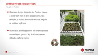 Inovação em Produto | Tecnisa20
COMPOSTEIRA EM CANTEIRO
Inovação em Produtos
O canteiro de obra do Jardim das Perdizes chegou
a contar com mais de 2 mil colaboradores. Nas
refeições, a cozinha descartava cerca de 30kg/dia
de resíduos orgânicos
Os resíduos eram depositados em uma máquina de
compostagem, gerando 3kg de adubo que eram
utilizados na horta interna
 