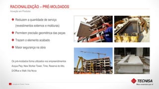 Inovação em Produto | Tecnisa23
RACIONALIZAÇÃO – PRÉ-MOLDADOS
Inovação em Produtos
Reduzem a quantidade de serviço
(revestimentos externos e molduras)
Permitem precisão geométrica das peças
Trazem o elemento acabado
Maior segurança na obra
Os pré-moldados forma utilizados nos empreendimentos
Acqua Play, New Worker Tower, Time, Reserva do Alto,
D/Office e Walk Vila Nova
 