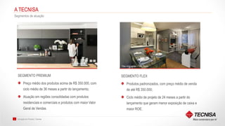 Inovação em Produto | Tecnisa3
A TECNISA
Segmentos de atuação
SEGMENTO FLEX
Produtos padronizados, com preço médio de venda
de até R$ 350.000;
Ciclo médio de projeto de 24 meses a partir do
lançamento que geram menor exposição de caixa e
maior ROE.
SEGMENTO PREMIUM
Preço médio dos produtos acima de R$ 350.000, com
ciclo médio de 36 meses a partir do lançamento;
Atuação em regiões consolidadas com produtos
residenciais e comerciais e produtos com maior Valor
Geral de Vendas.
Reserva Manacá – São Paulo Flex Imigrantes – São Paulo
 