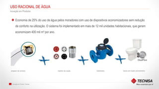 Inovação em Produto | Tecnisa8
USO RACIONAL DE ÁGUA
Inovação em Produtos
Economia de 25% do uso de água pelos moradores com uso de dispositivos economizadores sem redução
de conforto na utilização. O sistema foi implementado em mais de 12 mil unidades habitacionais, que geram
economizam 400 mil m³ por ano.
arejador de torneira restritor de vazão hidrômetro bacia com duplo acionamento
 