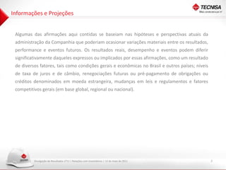 Informações e Projeções


 Algumas das afirmações aqui contidas se baseiam nas hipóteses e perspectivas atuais da
 administração da Companhia que poderiam ocasionar variações materiais entre os resultados,
 performance e eventos futuros. Os resultados reais, desempenho e eventos podem diferir
 significativamente daqueles expressos ou implicados por essas afirmações, como um resultado
 de diversos fatores, tais como condições gerais e econômicas no Brasil e outros países; níveis
 de taxa de juros e de câmbio, renegociações futuras ou pré-pagamento de obrigações ou
 créditos denominados em moeda estrangeira, mudanças em leis e regulamentos e fatores
 competitivos gerais (em base global, regional ou nacional).




          Divulgação de Resultados 1T11 | Relações com Investidores | 12 de maio de 2011          2
 