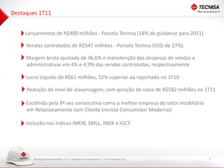 Destaques 1T11


   • Lançamentos de R$400 milhões - Parcela Tecnisa (18% do guidance para 2011)

   • Vendas contratadas de R$547 milhões - Parcela Tecnisa (VSO de 27%)

   • Margem bruta ajustada de 36,6% e manutenção das despesas de vendas e
     administrativas em 4% e 4,9% das vendas contratadas, respectivamente

   • Lucro Líquido de R$61 milhões, 52% superior ao reportado no 1T10

     Redução do nível de alavancagem, com posição de caixa de R$582 milhões no 1T11

   • Escolhida pela 8º vez consecutiva como a melhor empresa do setor imobiliário
     em Relacionamento com Cliente (revista Consumidor Moderno)

   • Inclusão nos índices IMOB, SMLL, INDX e IGCT




        Divulgação de Resultados 1T11 | Relações com Investidores | 12 de maio de 2011   5
 
