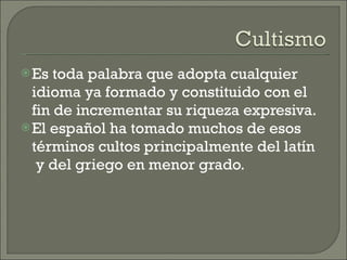 Es toda palabra que adopta cualquier idioma ya formado y constituido con el fin de incrementar su riqueza expresiva.  El español ha tomado muchos de esos términos cultos principalmente del latín  y del griego en menor grado. 