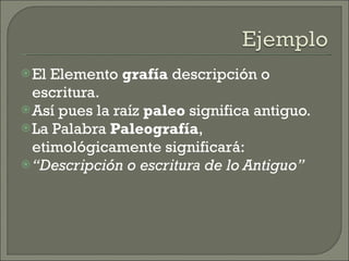 El Elemento  grafía  descripción o escritura. Así pues la raíz  paleo  significa antiguo. La Palabra  Paleografía , etimológicamente significará: “ Descripción o escritura de lo Antiguo” 