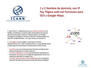 1 y 2 Nombre de dominio, con IP
fija, Página web con funciones para
SEO y Google Maps.
1. Tecni Time, S. L. debe hacerse con un nombre de dominio en el
ICANN, normalmente a través de algún intermediario de venta de
dominios, para poder construir su espacio web en un servidor.
Conseguimos proteger el nombre en internet. Conviene adquirir los
dominios complementarios . net .org e incluso en nacional .es
2. Una página web de acogida e información al cliente,
www.TecniTime.com ó bien www.TecniTime.es al que además vamos
a añadir algunas características esenciales para nosotros como:
- Una IP fija, que nos servirá para hacer funcionar servidores ftp y
software de gestión con enlaces externos.
- Funciones orientadas a un buen posicionamiento automático en
buscadores (SEO) tanto en el código de programación como en su
arquitectura (No flash ni chaptcas, etc…..
- Funciones web mejoradas como Google Maps con el mapa de la
ubicación del taller para promover la atención directa al público.
 