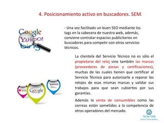 4. Posicionamiento activo en buscadores. SEM.
- Una vez facilitado un buen SEO mediante los
tags en la cabecera de nuestra web, además,
conviene contratar espacios publicitarios en
buscadores para competir con otros servicios
técnicos.
La clientela del Servicio Técnico no es sólo el
propietario del reloj sino también las marcas
(proveedores de piezas y certificaciones),
muchas de las cuales tienen que certificar al
Servicio Técnico para autorizarle a reparar los
relojes de esas mismas marcas y validar sus
trabajos para que sean cubiertos por sus
garantías.
Además la venta de consumibles como las
correas están sometidos a la competencia de
otros operadores del mercado.
 