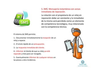 5. SMS. Mensajería instantánea con avisos
inmediatos de reparación.
El sistema de SMS permite:
1.- Documentar inmediatamente la recepción de un
reloj a reparar.
2.- El envío rápido de un presupuesto.
3.- La respuesta inmediata del cliente.
4.- Informar al cliente de que su reloj ya está
reparado y listo para ser recogido.
5.- Eventualmente informar de cualquier retraso en
las piezas u otra incidencia.
La relación con el propietario de un reloj en
reparación debe ser constante y la inmediatez
de la misma será percibida como un elemento
de competencia tecnológica, muy relacionada
con la competencia técnica.
 