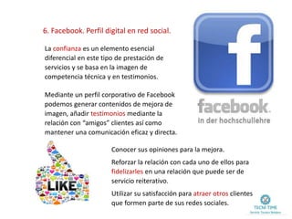 6. Facebook. Perfil digital en red social.
La confianza es un elemento esencial
diferencial en este tipo de prestación de
servicios y se basa en la imagen de
competencia técnica y en testimonios.
Mediante un perfil corporativo de Facebook
podemos generar contenidos de mejora de
imagen, añadir testimonios mediante la
relación con “amigos” clientes así como
mantener una comunicación eficaz y directa.
Conocer sus opiniones para la mejora.
Reforzar la relación con cada uno de ellos para
fidelizarles en una relación que puede ser de
servicio reiterativo.
Utilizar su satisfacción para atraer otros clientes
que formen parte de sus redes sociales.
 