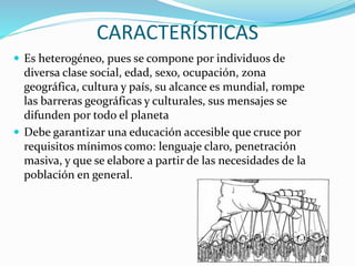 CARACTERÍSTICAS
 Es heterogéneo, pues se compone por individuos de
diversa clase social, edad, sexo, ocupación, zona
geográfica, cultura y país, su alcance es mundial, rompe
las barreras geográficas y culturales, sus mensajes se
difunden por todo el planeta
 Debe garantizar una educación accesible que cruce por
requisitos mínimos como: lenguaje claro, penetración
masiva, y que se elabore a partir de las necesidades de la
población en general.
 