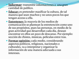  Informar: transmitir informaciones a una gran
cantidad de publico.
 Educar: es pretender masificar la cultura, de tal
manera qué sean muchos y no unos pocos los que
tengan acceso a ella.
 Entretener: la mayoría de los medios de
comunicación se plantean la entretención como uno
de sus propósitos, pues las personas, en medio de la
gran actividad que desarrollan cada día, desean
encontrar en ellos un poco de descanso. Por ejemplo:
sección de chistes, músicas, películas entre tras.
 Formar opinión: cada medio, considerando
aspectos políticos, religiosos, nacionales o
culturales, va a interpretar y organizar la
información de una manera adecuada a sus
intereses.
 