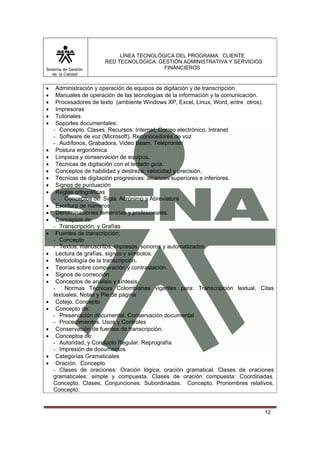 Sistema de Gestión
de la Calidad

•
•
•
•
•
•

•
•
•
•
•
•
•
•
•
•
•
•
•
•
•
•
•
•
•
•
•
•

LÍNEA TECNOLÓGICA DEL PROGRAMA: CLIENTE
RED TECNOLÓGICA: GESTIÓN ADMINISTRATIVA Y SERVICIOS
FINANCIEROS

Administración y operación de equipos de digitación y de transcripción.
Manuales de operación de las tecnologías de la información y la comunicación.
Procesadores de texto (ambiente Windows XP, Excel, Linux, Word, entre otros).
Impresoras
Tutoriales
Soportes documentales:
- Concepto. Clases, Recursos: Internet, Correo electrónico. Intranet
- Software de voz (Microsoft). Reconocedores de voz
- Audífonos, Grabadora, Video Beam, Telepronter
Postura ergonómica
Limpieza y conservación de equipos.
Técnicas de digitación con el teclado guía.
Conceptos de habilidad y destreza; velocidad y precisión.
Técnicas de digitación progresivas: alcances superiores e inferiores.
Signos de puntuación
Reglas ortográficas
Conceptos de: Sigla, Acrónimo y Abreviatura
Escritura de números
Denominaciones femeninas y profesionales.
Conceptos de:
- Transcripción, y Grafías
Fuentes de transcripción:
- Concepto
- Textos: manuscritos, impresos, sonoros y automatizados.
Lectura de grafías, signos y símbolos.
Metodología de la transcripción.
Teorías sobre comparación y contrastación.
Signos de corrección
Conceptos de análisis y síntesis.
Normas Técnicas Colombianas vigentes para: Transcripción textual, Citas
textuales, Notas y Pie de página
Cotejo. Concepto
Concepto de:
- Preservación documental. Conservación documental
- Procedimientos. Usos y Controles
Conservación de fuentes de transcripción.
Conceptos de:
- Autoridad, y Conducto Regular. Reprografía
- Impresión de documentos
Categorías Gramaticales
Oración. Concepto
- Clases de oraciones: Oración lógica, oración gramatical. Clases de oraciones
gramaticales: simple y compuesta. Clases de oración compuesta: Coordinadas.
Concepto. Clases. Conjunciones. Subordinadas. Concepto. Pronombres relativos.
Concepto.

12

 