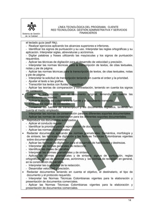 Sistema de Gestión
de la Calidad

•

•

•

•

LÍNEA TECNOLÓGICA DEL PROGRAMA: CLIENTE
RED TECNOLÓGICA: GESTIÓN ADMINISTRATIVA Y SERVICIOS
FINANCIEROS

el teclado guía (asdf ñlkj).
- Realizar ejercicios aplicando los alcances superiores e inferiores.
- Identificar los signos de puntuación y su uso. Interpretar las reglas ortográficas y su
aplicación. Interpretar siglas, abreviaturas y acrónimos.
- Digitar palabras y frases utilizando las mayúsculas y los signos de puntuación
requeridos.
- Aplicar las técnicas de digitación para el desarrollo de velocidad y precisión.
- Interpretar las normas técnicas para la transcripción de textos, de citas textuales,
notas y pie de página.
- Aplicar las normas técnicas para la transcripción de textos, de citas textuales, notas
y pie de página.
- Interpretar la solicitud de transcripción teniendo en cuenta el orden y la prioridad.
- Ajustar el texto a las grafías.
- Transcribir los textos con fluidez y exactitud.
- Aplicar las teorías de comparación y contrastación, teniendo en cuenta los signos
de corrección.
Cotejar la transcripción con el documento original, teniendo en cuenta las
correcciones necesarias.
- Aplicar la técnica del cotejo entre la fuente y el documento transcrito.
- Emplear los signos de corrección.
- Conservar las fuentes de transcripción y los documentos digitados, teniendo en
cuenta el medio empleado.
- Interpretar las normas de conservación para los diferentes soportes documentales.
- Aplicar las normas de conservación para los diferentes soportes documentales.
Reproducir los documentos autorizados.
- Aplicar el conducto regular.
- Identificar la prioridad para la reproducción de documentos.
- Aplicar las normas institucionales
Redactar documentos aplicando las normas gramaticales: Semántica, morfología y
de sintaxis; las técnicas de digitación y las Normas Técnicas Colombianas vigentes
sobre documentación comercial.
- Aplicar las técnicas de digitación para el desarrollo de habilidades y destrezas.
- Interpretar las normas generales de redacción.
- Identificar las clases de párrafos.
- Interpretar las normas gramaticales y de sintaxis.
- Aplicar las normas gramaticales y de sintaxis; signos de puntuación, reglas
ortográficas, el uso de abreviaturas, acrónimos y las normas de redacción en general,
en la construcción de párrafos.
- Interpretar las cualidades de la redacción.
- Desarrollar velocidad y precisión.
Redactar documentos teniendo en cuenta el objetivo, el destinatario, el tipo de
documento y el protocolo requerido.
- Interpretar las Normas Técnicas Colombianas vigentes para la elaboración y
presentación de documentos comerciales.
- Aplicar las Normas Técnicas Colombianas vigentes para la elaboración y
presentación de documentos comerciales.

14

 