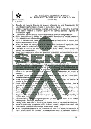 Sistema de Gestión
de la Calidad

•
•
•
•
•
•
•
•
•
•
•
•

•
•
•
•
•
•
•
•
•
•

LÍNEA TECNOLÓGICA DEL PROGRAMA: CLIENTE
RED TECNOLÓGICA: GESTIÓN ADMINISTRATIVA Y SERVICIOS
FINANCIEROS

Describe de manera diligente los servicios ofrecidos por una Organización, de
acuerdo con el portafolio de servicios, en español y en inglés.
Elabora responsablemente correspondencia relacionada con la atención y el servicio
a los clientes internos y externos, aplicando las normas técnicas vigentes, en
español y en inglés.
Clasifica con responsabilidad los tipos de clientes que visitan la Organización.
Aplica en la atención y servicio con objetividad los momentos de verdad durante el
ciclo del servicio al cliente interno y externo.
Utiliza la planeación de los recursos de la empresa relacionada con el servicio, con
objetividad y responsabilidad.
Aplica los planes de contingencia en la cadena de suministro con objetividad, para
mejorar las expectativas del cliente, con diligencia y responsabilidad.
Establece la medición del servicio en la lealtad de los clientes con parámetros de
calidad con objetividad la
Utiliza responsablemente diferentes portafolios de servicios en la atención y servicio
del cliente
Aplica los CRM en la atención al cliente por medios tecnológicos con
responsabilidad.
Aplica los guiones de atención por medios tecnológicos en la administración de la
relación con el cliente (CRM), con compromiso y responsabilidad.
Participa en los proyectos de CRM en los procesos de atención al cliente.
Aplica de manera diligente estrategias de atención y servicio, cara a cara, teniendo
en cuenta los estándares de calidad, los tipos de clientes y sus requerimientos; las
reglamentaciones institucionales, el protocolo y la etiqueta respectivos, durante la
concertación de citas y el manejo de la agenda manual o electrónica, en español y
en inglés.
Evalúa de manera rigurosa la atención y el servicio prestados por una Organización,
a través de la libreta de calificaciones.
Aplica rigurosamente los estándares de calidad en los procesos de atención y
servicio al cliente, cara a cara, en español y en inglés.
Aplica objetivamente el vocabulario técnico en inglés, para establecer citas y
organizar la agenda personal y la de su jefe, cara a cara.
Opera con seguridad los medios tecnológicos y aplicativos disponibles en la
Organización para la atención y el servicio al cliente interno y externo.
Aplica diligentemente las normas y estrategias de atención y cortesía telefónica y a
través de otros medios tecnológicos.
Registra cuidadosamente los clientes o usuarios que ingresan a la Organización y el
objetivo de su visita.
Concierta citas y organiza la agenda personal y la de su jefe, a través de los medios
tecnológicos o aplicativos disponibles.
Emite y recibe mensajes, en español y en inglés a través de los medios tecnológicos.
Brinda e intercambia información básica personal, laboral y empresarial, cara a cara
y a través de los medios tecnológicos, en español e inglés.
Aplica de manera responsable las estrategias de atención y de servicio al cliente, a
través de los medios tecnológicos y aplicativos disponibles, en español y en inglés,

23

 