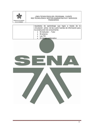 Sistema de Gestión
de la Calidad

LÍNEA TECNOLÓGICA DEL PROGRAMA: CLIENTE
RED TECNOLÓGICA: GESTIÓN ADMINISTRATIVA Y SERVICIOS
FINANCIEROS

resultados de aprendizaje que logra a través de la
vinculación activa de las cuatro fuentes de información para
la construcción de conocimiento:
• El instructor - Tutor
• El entorno
• Las TIC
• El trabajo colaborativo

3

 