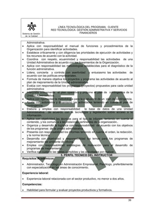 Sistema de Gestión
de la Calidad

LÍNEA TECNOLÓGICA DEL PROGRAMA: CLIENTE
RED TECNOLÓGICA: GESTIÓN ADMINISTRATIVA Y SERVICIOS
FINANCIEROS

Administrativa.
Aplica con responsabilidad el manual de funciones y procedimientos de la
Organización para identificar actividades.
• Establece críticamente y con diligencia las prioridades de ejecución de actividades y
los recursos de acuerdo con la actividad.
• Coordina con respeto, ecuanimidad y responsabilidad las actividades de una
Unidad Administrativa de acuerdo con los lineamientos de la Organización.
• Aplica con responsabilidad las metodologías establecidas para el diagnóstico de la
función administrativa.
• Lidera, concierta y controla con asertividad y entusiasmo las actividades de
acuerdo con las políticas empresariales.
• Formula de manera objetiva los proyectos y programa las actividades de acuerdo al
plan de mejoramiento de la Unidad administrativa
• Evalúa con responsabilidad los programas (proyectos) propuestos para cada unidad
administrativa
• Interpreta críticamente el plan operativo y propone el plan de contingencia de la
Unidad Administrativa.
• Aplica con rigurosidad la metodología para la evaluación de un plan de contingencia.
• Ajusta con autonomía y dinamismo las actividades teniendo en cuenta el plan de
contingencia.
• Elabora y emplea con responsabilidad
la base de datos de una Unidad
Administrativa de acuerdo con la tecnología y legislación sobre acceso a la
información.
• Aplica con objetividad las técnicas para el tipo de informe, teniendo en cuenta el
contenido, y los comunica a las instancias pertinentes de la organización..
• Organiza y desarrollo la logística con responsabilidad de acuerdo con los objetivos
de los programas de la unidad administrativa
• Presenta con responsabilidad los informes teniendo en cuenta el orden, la redacción,
y la norma técnica.
• Desarrolla con objetividad y responsabilidad los temas para los programas de
mejoramiento del ambiente de oficina.
• Emplea con responsabilidad estrategias de motivación para el desarrollo de
programas de mejoramiento.
• Verifica con cuidado las metas cumplidas y las actividades por realizar.
5. PERFIL TECNICO DEL INSTRUCTOR
Requisitos Académicos:
•

•

Administrador, Tecnólogo en Administración Empresarial, Psicólogo, preferiblemente
con especialización en las áreas de conocimiento.

Experiencia laboral:
•

Experiencia laboral relacionada con el sector productivo, no menor a dos años.

Competencias:
•

Habilidad para formular y evaluar proyectos productivos y formativos.

39

 