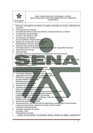 Sistema de Gestión
de la Calidad

•
•
•
•
•
•
•

•
•
•
•

•
•

•
•
•

LÍNEA TECNOLÓGICA DEL PROGRAMA: CLIENTE
RED TECNOLÓGICA: GESTIÓN ADMINISTRATIVA Y SERVICIOS
FINANCIEROS

- Recursos Tecnológicos de Oficina: Conceptos. Manuales de usuario y Manuales de
operación
Teoría general de sistemas
- Concepto de sistema, Clases de sistemas, Características de un sistema
Fundamentos de electricidad
- Circuitos, Red eléctrica, UPS
Fundamentos de telefonía
- Tipos de telefonía, Redes telefónicas
Equipos de reproducción de documentos.
- Fotocopiadora, Scanner, Duplicadoras
Redes de transmisión de datos
- Conceptos básicos, Protocolos, Cableado estructurado, Seguridad, Servicios
Administración de redes
Mantenimiento
- Concepto, Tipos de mantenimiento, Programación de mantenimiento.
- Control de la programación
- Presupuesto para mantenimiento y reparación.
- Mantenimiento de las unidades de almacenamiento fija y temporal (CD, DVD,
diskettes, memoria RAM, ROM, USB, entre otros).
- Tipos de sistemas de archivos (Fat32, NTFS, Linux, entre otros).
- Particiones lógicas y físicas
- Formateo de unidades de almacenamiento
Normas técnicas para la presentación de informes.
Normas técnicas de seguridad industrial.
Tecnología integrada Internet: Ip, http, Ftp, https.
Seguridad de los Recursos Tecnológicos de Oficina.
- Políticas de seguridad de la Organización.
- Normas estándar de seguridad.
- Software para seguridad
- Administración de usuarios
Reportes de información.
Soportes documentales en medios electrónicos.
- Tipos de soportes documentales.
- Manejo de información en formato de documento portátil (pdf).
- Conservación documental en diferentes soportes.
- Legislación para la conservación documental.
Copias de seguridad. Concepto y Backup. Tipos de copias de seguridad
- Software para copias de seguridad.
Normas de gestión de la calidad.
Normas técnicas colombianas para la elaboración y presentación de documentos.
- Lógica de programación. Diagramas de flujo. Pseudo código
- Lenguajes de programación
Paquetes integrados de oficina
- Concepto, Tipos
- Procesadores de textos:
- Edición de documentos, Herramientas básicas, Manejo de objetos, Combinación

5

 