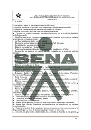 Sistema de Gestión
de la Calidad

LÍNEA TECNOLÓGICA DEL PROGRAMA: CLIENTE
RED TECNOLÓGICA: GESTIÓN ADMINISTRATIVA Y SERVICIOS
FINANCIEROS

− Interpretar y aplicar la normatividad referida al Impuesto.
− Identificar las obligaciones de los responsables y contribuyentes del impuesto.
− Diferenciar los regimenes que operan en el manejo del impuesto.
− Liquidar el impuesto según las diversas actividades y tarifas.
• Procesar Los estados contables y financieros de acuerdo con la tecnología disponible
en la Organización.
− Identificar las diversas transacciones que se pueden presentar en un proceso contable
propio de una empresa comercial.
− Verificar la aplicación de las normas legales.
− Clasificar y codificar documentos de acuerdo con el PUC del sector.
− Contabilizar las operaciones económicas.
− Elaborar comprobantes y libros oficiales.
− Reconocer las características del software contable ha utilizar en el Taller.
− Comprender las fases de un proceso contable realizado con la ayuda de software
contable.
− Estructurar Plan de Cuentas.
− Manejar Terceros y Centros de
− Costos dentro del proceso Contable.
− Definir Documentos Soportes y sus características.
− Identificar y codificar los soportes contables que se generen en cada transacción.
− Elaborar comprobantes de Diario.
− Registrar los comprobantes en los libros Auxiliares y Mayores.
− Liquidar y registrar correctamente los impuestos propios de cada transacción.
− Manejo de Inventarios de Mercancías:
− Entradas y Salidas. Devoluciones. Sistemas de Registro de Inventarios (Periódico,
Permanente). Métodos de Valuación. Manejo de kardex de existencias.
− Costo de ventas.
− Verificar la validez de la información registrada a través de balances de Comprobación
− Elaborar presupuestos y ajustarlos a la ejecución
• Elaborar Los estados contables y financieros teniendo en cuenta las normas y
legislación vigentes.
− Elaborar y presentar: reportes, comprobantes, libros y estados financieros.
− Manejo de las cuentas:
− Caja, Bancos, Deudores, Aportes, Sociales, Inventarios de Mercancías, Diferidos,
Impuestos,
− Ingresos, Compras, Devoluciones, Proveedores, Obligaciones, Gastos, Egresos
• Elaborar nómina, junto con la liquidación de provisiones y aportes
• Contabilizar la nómina, provisiones y aportes
• Elaborar liquidación de contratos.
• Analizar e Interpretar La información teniendo en cuenta las razones financieras.
• Analizar Los informes financieros comparativamente de acuerdo con las políticas
organizacionales.
• Presentar el análisis de los resultados financieros acorde con los requerimientos de la
Organización para la toma de decisiones y la proyección de las metas.
• Soportar las propuestas relacionadas con cambios o mejoras a los planes y

52

 