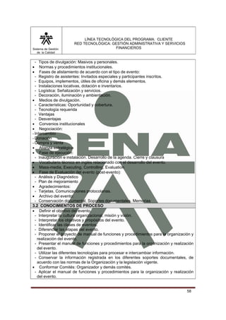 Sistema de Gestión
de la Calidad

LÍNEA TECNOLÓGICA DEL PROGRAMA: CLIENTE
RED TECNOLÓGICA: GESTIÓN ADMINISTRATIVA Y SERVICIOS
FINANCIEROS

- Tipos de divulgación: Masivos y personales.
Normas y procedimientos institucionales.
Fases de alistamiento de acuerdo con el tipo de evento:
- Registro de asistentes: Invitados especiales y participantes inscritos.
- Equipos, implementos, útiles de oficina y demás elementos.
- Instalaciones locativas, dotación e inventarios.
- Logística: Señalización y servicios.
- Decoración, iluminación y ambientación.
• Medios de divulgación.
- Características: Oportunidad y cobertura.
- Tecnología requerida
- Ventajas
- Desventajas
• Convenios institucionales
• Negociación:
- Intercambio
- Donación
- Compra y venta
• Alianza estratégica
• Fase de ejecución:
- Inauguración e instalación. Desarrollo de la agenda. Cierre y clausura
• Vocabulario técnico en inglés relacionado con el desarrollo del evento.
• Mass-media, Executing, Controlling, Evaluation
• Fase de Evaluación del evento (post-evento):
- Análisis y Diagnóstico
- Plan de mejoramiento
• Agradecimientos:
- Tarjetas. Comunicaciones protocolarias.
• Archivo del evento:
- Conservación documental. Soportes documentales. Memorias
3.2 CONOCIMIENTOS DE PROCESO
• Definir el objetivo del evento.
- Interpretar la cultura organizacional, misión y visión.
- Interpretar los objetivos y propósitos del evento.
- Identificar las clases de eventos.
- Diferenciar las etapas del evento.
- Proponer el proyecto de manual de funciones y procedimientos para la organización y
realización del evento.
- Presentar el manual de funciones y procedimientos para la organización y realización
del evento.
- Utilizar las diferentes tecnologías para procesar e intercambiar información.
- Conservar la información registrada en los diferentes soportes documentales, de
acuerdo con las normas de la Organización y la legislación vigente.
• Conformar Comités: Organizador y demás comités.
- Aplicar el manual de funciones y procedimientos para la organización y realización
del evento.
•
•

58

 