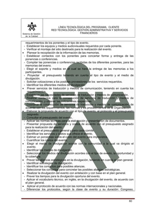 Sistema de Gestión
de la Calidad

LÍNEA TECNOLÓGICA DEL PROGRAMA: CLIENTE
RED TECNOLÓGICA: GESTIÓN ADMINISTRATIVA Y SERVICIOS
FINANCIEROS

requerimientos de los ponentes y el tipo de evento.
- Establecer los equipos y medios audiovisuales requeridos por cada ponente.
- Verificar el montaje del sitio destinado para la realización del evento.
• Planear la recopilación de la información de las memorias.
- Establecer contactos con los ponentes para concertar forma y entrega de las
ponencias o conferencias.
- Compilar las ponencias o conferencias recibidas de los diferentes ponentes, para las
memorias del eveno.
- Elegir el soporte y medios en el cual se hará la entrega de las memorias a los
participantes.
- Proyectar el presupuesto teniendo en cuenta el tipo de evento y el medio de
divulgación.
- Solicitar cotizaciones a los posibles proveedores de los servicios requeridos.
- Identificar los diferentes medios de divulgación.
• Prever servicios de traducción y medios de comunicación, teniendo en cuenta los
requerimientos.
- Establecer las necesidades de servicios de traducción y medios de comunicación.
- Realizar contactos para la consecución de servicios de traducción y medios de
comunicación, y obtener las cotizaciones respectivas.
- Coordinar la consecución de servicios de traducción y medios de comunicación, de
acuerdo con los requerimientos, las normas y los procedimientos de la Organización.
• Elaborar la propuesta de acuerdo con el tipo de evento, el protocolo y el presupuesto
asignado.
- Consultar el presupuesto del evento..
- Aplicar las normas técnicas para la elaboración y presentación de documentos.
- Presentar propuesta de servicios y costos de acuerdo con el presupuesto asignado
para la realización del evento.
- Establecer el presupuesto general y para cada comité.
- Identificar los servicios y costos que ofrece el evento.
- Estimar un porcentaje sobre el costo del evento para imprevistos.
- Cuantificar los costos del evento.
• Elegir el medio de divulgación acorde con la comunidad a la cual va dirigido el
evento.
- Identificar los medios de divulgación.
- Seleccionar los medios de divulgación acordes con el tipo de evento, la oportunidad y
la cobertura.
• Prever las alianzas estratégicas en la divulgación, teniendo en cuenta el plan general.
- Identificar estrategias de divulgación.
- Identificar los contactos para posibles alianzas.
- Seleccionar los contactos para concretar las posibles alianzas estratégicas.
• Realizar la divulgación del evento con antelación y con base en el plan general.
- Prever los tiempos para la divulgación oportuna del evento.
- Aplicar el vocabulario técnico, en inglés, en la divulgación del evento, de acuerdo con
el plan general.
• Aplicar el protocolo de acuerdo con las normas internacionales y nacionales.
- Diferenciar los protocolos, según la clase de evento y su duración: Congreso,

60

 