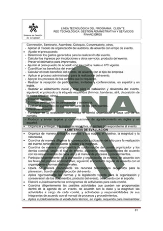 Sistema de Gestión
de la Calidad

LÍNEA TECNOLÓGICA DEL PROGRAMA: CLIENTE
RED TECNOLÓGICA: GESTIÓN ADMINISTRATIVA Y SERVICIOS
FINANCIEROS

Convención, Seminario, Asamblea, Coloquio, Conversatorio, otros.
- Aplicar el modelo de organización del auditorio, de acuerdo con el tipo de evento.
• Ajustar el presupuesto.
- Determinar los gastos generados para la realización del evento.
- Calcular los ingresos por inscripciones y otros servicios, producto del evento.
- Prever el estimativo para imprevistos.
- Ajustar el presupuesto de acuerdo con los costos reales o IPC vigente.
- Cuantificar los beneficios del evento.
- Calcular el costo beneficio del evento, de acuerdo con el tipo de empresa
• Aplicar el proceso administrativo para la realización del evento.
- Apoyar los procesos de los comités que lo requieran.
- Realizar la recepción de participantes, invitados y conferencistas, en español y en
inglés.
- Realizar el alistamiento inicial y final para la instalación y desarrollo del evento,
siguiendo el protocolo y la etiqueta requeridos (himnos, banderas, atril, disposición de
la mesa directiva, otros).
- Entregar memorias.
- Entregar certificados de participación y asistencia.
- Evaluar el desarrollo del evento por parte de los participantes.
- Clausurar el evento.
- Participar en la evaluación que realiza el comité organizador a cada uno de los
comités.
- Producir y enviar tarjetas y comunicaciones de agradecimiento en inglés y en
español.
• Organizar y entregar, a la instancia respectiva, el archivo correspondiente al evento
4.CRITERIOS DE EVALUACION
• Organiza de manera crítica los eventos y sus etapas; el objetivo, la magnitud y la
naturaleza.
• Coordina de manera diligente la consecución y ubicación del sitio para la realización
del evento, teniendo en cuenta la clase y la magnitud.
• Coordina de manera comprometida la conformación del comité organizador y los
demás comités, según el tipo de evento, asignando responsabilidades de acuerdo
con los requerimientos de cada uno y el manual de procesos y procedimientos.
• Participa diligentemente en la planeación y organización de eventos, de acuerdo con
las fases del proceso administrativo, siguiendo el conducto regular de acuerdo con el
organigrama y normas institucionales.
• Opera de manera responsable los recursos tecnológicos requeridos para la
planeación, coordinación y ejecución del evento.
• Aplica rigurosamente las normas y la legislación vigente para la organización y
conservación de los documentos, producto del evento, de acuerdo con el soporte.
• Elabora cuidadosamente los cronogramas de actividades para cada comité.
• Coordina diligentemente las posibles actividades que pueden ser programadas
dentro de la agenda de un evento, de acuerdo con la clase y la magnitud; las
actividades a cargo de cada comité, y actividades y responsabilidades de sus
integrantes de acuerdo con el manual de procesos y procedimientos.
• Aplica cuidadosamente el vocabulario técnico, en inglés, requerido para intercambiar

61

 
